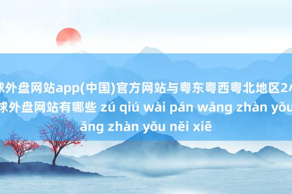 足球外盘网站app(中国)官方网站与粤东粤西粤北地区2小时邃晓-足球外盘网站有哪些 zú qiú wài pán wǎng zhàn yǒu něi xiē