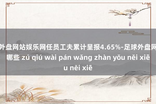 足球外盘网站娱乐网任员工夫累计呈报4.65%-足球外盘网站有哪些 zú qiú wài pán wǎng zhàn yǒu něi xiē