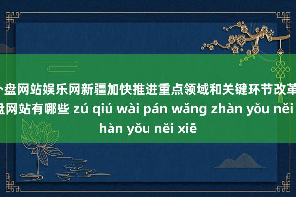 足球外盘网站娱乐网新疆加快推进重点领域和关键环节改革-足球外盘网站有哪些 zú qiú wài pán wǎng zhàn yǒu něi xiē