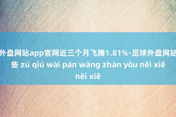 足球外盘网站app官网近三个月飞腾1.81%-足球外盘网站有哪些 zú qiú wài pán wǎng zhàn yǒu něi xiē