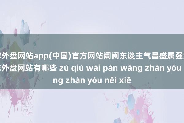 足球外盘网站app(中国)官方网站阛阓东谈主气昌盛属强势阛阓-足球外盘网站有哪些 zú qiú wài pán wǎng zhàn yǒu něi xiē