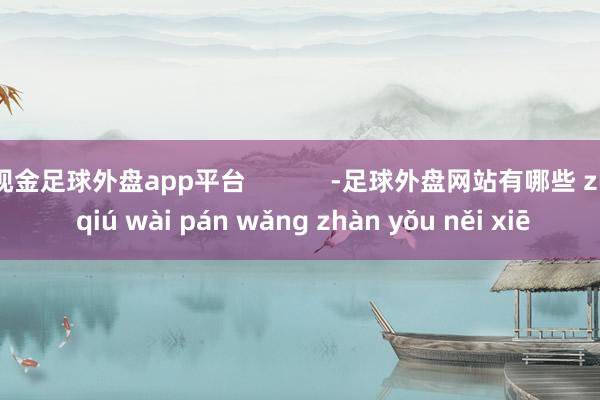 现金足球外盘app平台            -足球外盘网站有哪些 zú qiú wài pán wǎng zhàn yǒu něi xiē