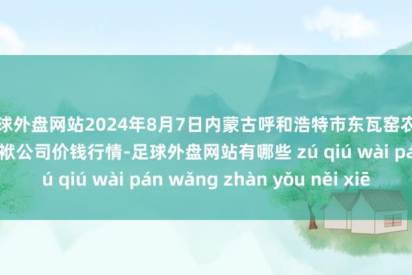 足球外盘网站2024年8月7日内蒙古呼和浩特市东瓦窑农副产物批发商场有限包袱公司价钱行情-足球外盘网站有哪些 zú qiú wài pán wǎng zhàn yǒu něi xiē