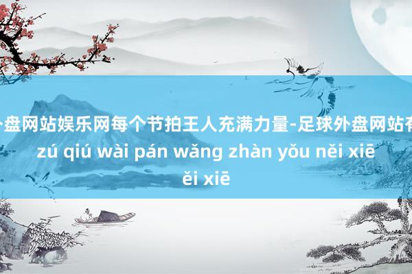 足球外盘网站娱乐网每个节拍王人充满力量-足球外盘网站有哪些 zú qiú wài pán wǎng zhàn yǒu něi xiē