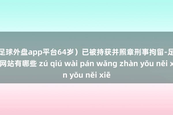 现金足球外盘app平台64岁）已被持获并照章刑事拘留-足球外盘网站有哪些 zú qiú wài pán wǎng zhàn yǒu něi xiē