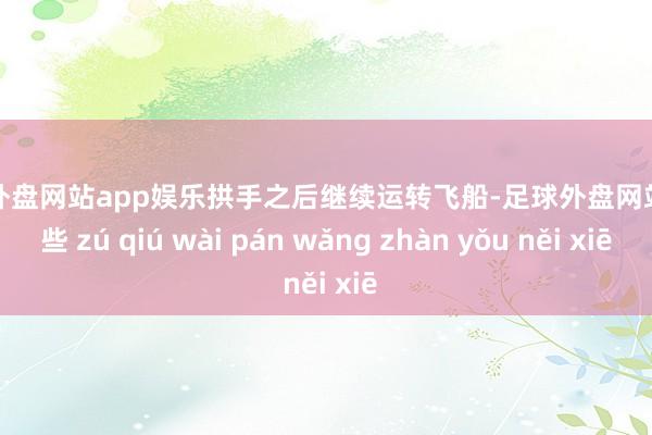 足球外盘网站app娱乐拱手之后继续运转飞船-足球外盘网站有哪些 zú qiú wài pán wǎng zhàn yǒu něi xiē