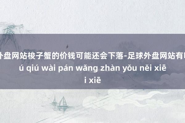 足球外盘网站梭子蟹的价钱可能还会下落-足球外盘网站有哪些 zú qiú wài pán wǎng zhàn yǒu něi xiē