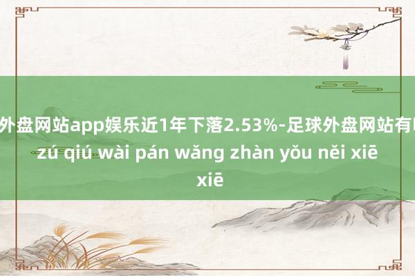 足球外盘网站app娱乐近1年下落2.53%-足球外盘网站有哪些 zú qiú wài pán wǎng zhàn yǒu něi xiē