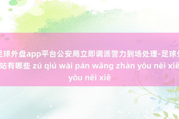 现金足球外盘app平台公安局立即调派警力到场处理-足球外盘网站有哪些 zú qiú wài pán wǎng zhàn yǒu něi xiē