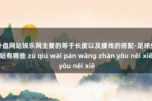 足球外盘网站娱乐网主要的等于长度以及腰线的搭配-足球外盘网站有哪些 zú qiú wài pán wǎng zhàn yǒu něi xiē