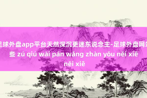 现金足球外盘app平台天然深沉更迷东说念主-足球外盘网站有哪些 zú qiú wài pán wǎng zhàn yǒu něi xiē