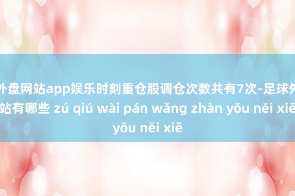 足球外盘网站app娱乐时刻重仓股调仓次数共有7次-足球外盘网站有哪些 zú qiú wài pán wǎng zhàn yǒu něi xiē