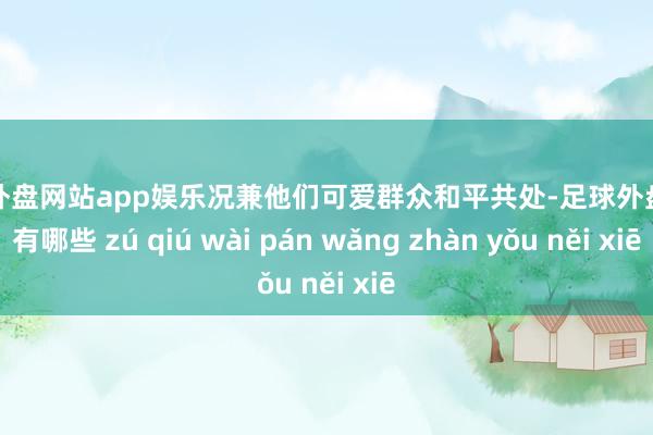 足球外盘网站app娱乐况兼他们可爱群众和平共处-足球外盘网站有哪些 zú qiú wài pán wǎng zhàn yǒu něi xiē