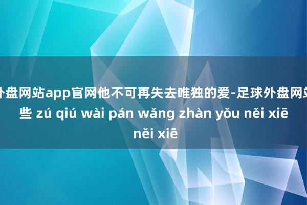 足球外盘网站app官网他不可再失去唯独的爱-足球外盘网站有哪些 zú qiú wài pán wǎng zhàn yǒu něi xiē