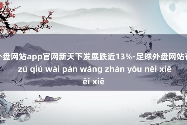 足球外盘网站app官网新天下发展跌近13%-足球外盘网站有哪些 zú qiú wài pán wǎng zhàn yǒu něi xiē