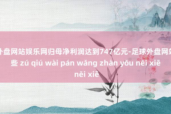 足球外盘网站娱乐网归母净利润达到747亿元-足球外盘网站有哪些 zú qiú wài pán wǎng zhàn yǒu něi xiē