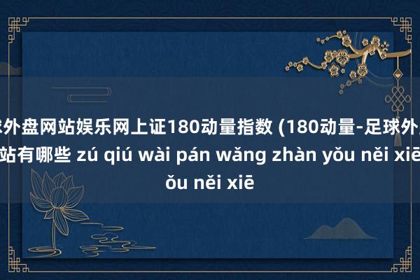 足球外盘网站娱乐网上证180动量指数 (180动量-足球外盘网站有哪些 zú qiú wài pán wǎng zhàn yǒu něi xiē