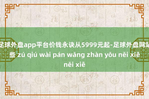 现金足球外盘app平台价钱永诀从5999元起-足球外盘网站有哪些 zú qiú wài pán wǎng zhàn yǒu něi xiē