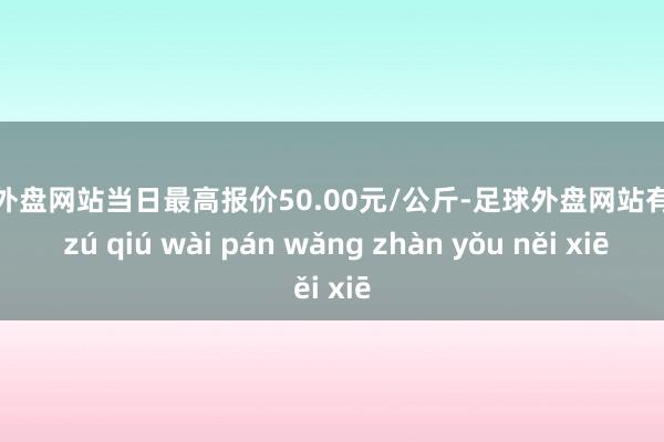 足球外盘网站当日最高报价50.00元/公斤-足球外盘网站有哪些 zú qiú wài pán wǎng zhàn yǒu něi xiē