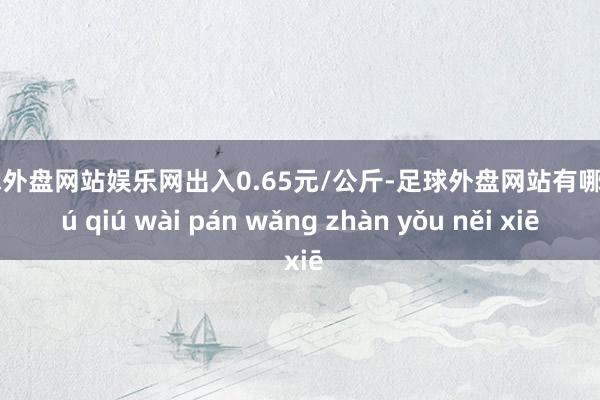 足球外盘网站娱乐网出入0.65元/公斤-足球外盘网站有哪些 zú qiú wài pán wǎng zhàn yǒu něi xiē