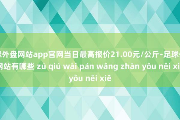 足球外盘网站app官网当日最高报价21.00元/公斤-足球外盘网站有哪些 zú qiú wài pán wǎng zhàn yǒu něi xiē