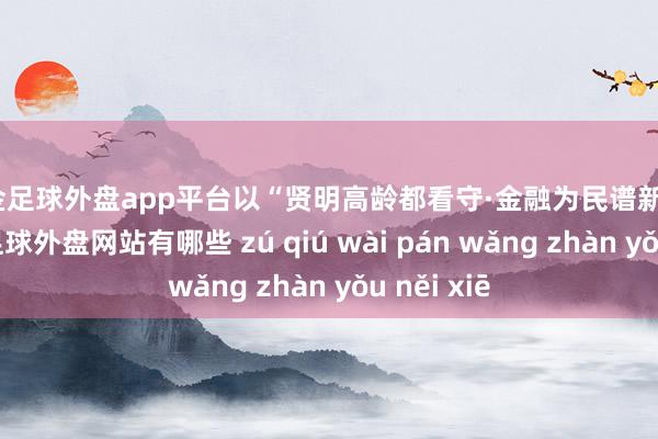 现金足球外盘app平台以“贤明高龄都看守·金融为民谱新篇”为主题-足球外盘网站有哪些 zú qiú wài pán wǎng zhàn yǒu něi xiē