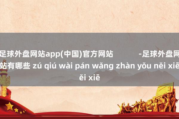 足球外盘网站app(中国)官方网站            -足球外盘网站有哪些 zú qiú wài pán wǎng zhàn yǒu něi xiē