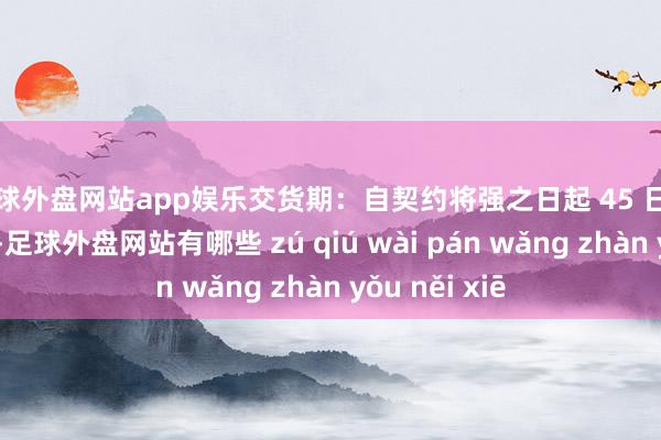 足球外盘网站app娱乐交货期：自契约将强之日起 45 日期天完成供货-足球外盘网站有哪些 zú qiú wài pán wǎng zhàn yǒu něi xiē