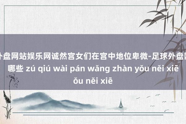 足球外盘网站娱乐网诚然宫女们在宫中地位卑微-足球外盘网站有哪些 zú qiú wài pán wǎng zhàn yǒu něi xiē