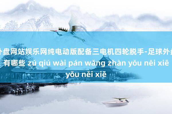 足球外盘网站娱乐网纯电动版配备三电机四轮脱手-足球外盘网站有哪些 zú qiú wài pán wǎng zhàn yǒu něi xiē