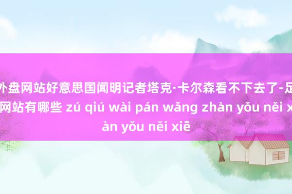 足球外盘网站好意思国闻明记者塔克·卡尔森看不下去了-足球外盘网站有哪些 zú qiú wài pán wǎng zhàn yǒu něi xiē