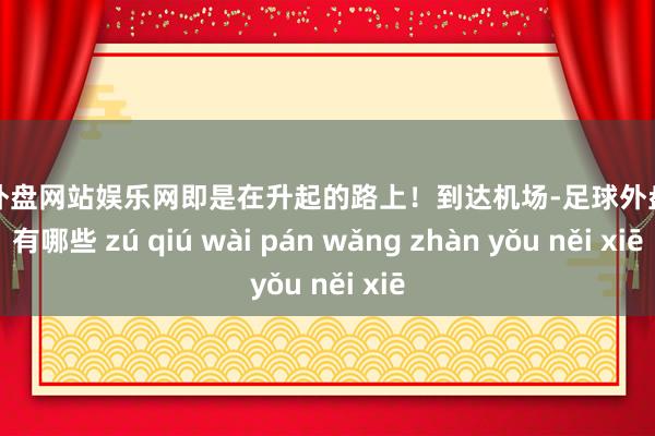 足球外盘网站娱乐网即是在升起的路上！到达机场-足球外盘网站有哪些 zú qiú wài pán wǎng zhàn yǒu něi xiē