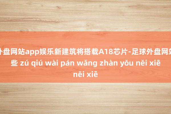 足球外盘网站app娱乐新建筑将搭载A18芯片-足球外盘网站有哪些 zú qiú wài pán wǎng zhàn yǒu něi xiē