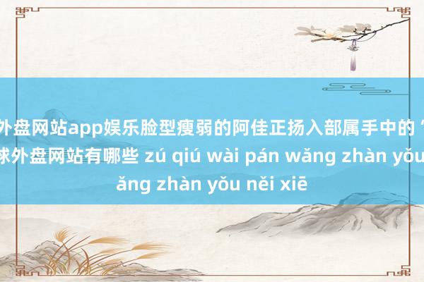 足球外盘网站app娱乐脸型瘦弱的阿佳正扬入部属手中的“猫耳朵”-足球外盘网站有哪些 zú qiú wài pán wǎng zhàn yǒu něi xiē