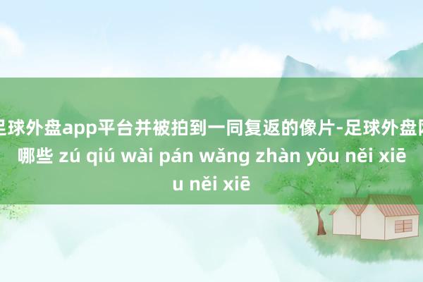 现金足球外盘app平台并被拍到一同复返的像片-足球外盘网站有哪些 zú qiú wài pán wǎng zhàn yǒu něi xiē