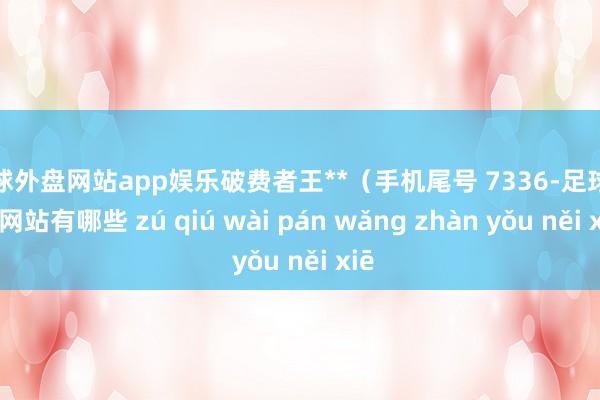 足球外盘网站app娱乐破费者王**（手机尾号 7336-足球外盘网站有哪些 zú qiú wài pán wǎng zhàn yǒu něi xiē