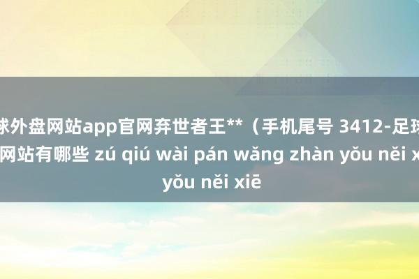 足球外盘网站app官网弃世者王**（手机尾号 3412-足球外盘网站有哪些 zú qiú wài pán wǎng zhàn yǒu něi xiē