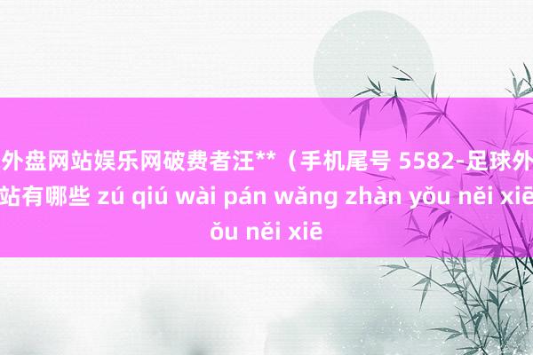 足球外盘网站娱乐网破费者汪**（手机尾号 5582-足球外盘网站有哪些 zú qiú wài pán wǎng zhàn yǒu něi xiē