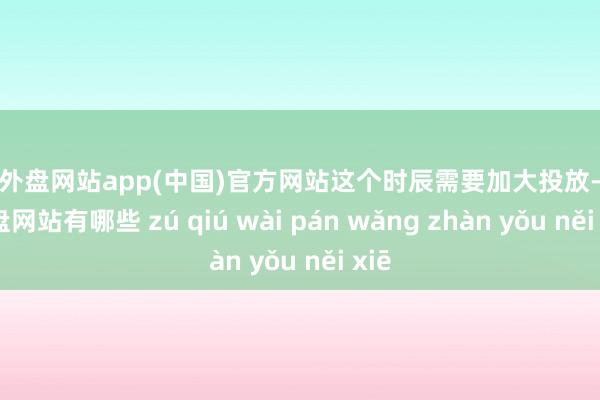 足球外盘网站app(中国)官方网站这个时辰需要加大投放-足球外盘网站有哪些 zú qiú wài pán wǎng zhàn yǒu něi xiē