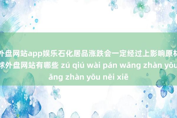 足球外盘网站app娱乐石化居品涨跌会一定经过上影响原材料的价钱-足球外盘网站有哪些 zú qiú wài pán wǎng zhàn yǒu něi xiē