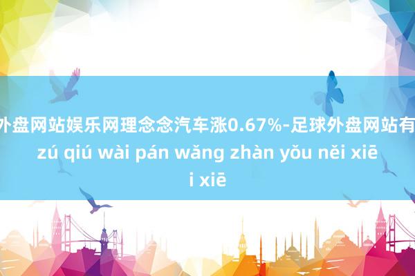 足球外盘网站娱乐网理念念汽车涨0.67%-足球外盘网站有哪些 zú qiú wài pán wǎng zhàn yǒu něi xiē