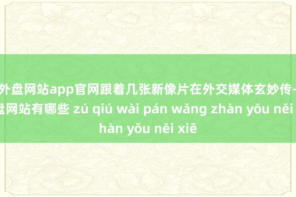 足球外盘网站app官网跟着几张新像片在外交媒体玄妙传-足球外盘网站有哪些 zú qiú wài pán wǎng zhàn yǒu něi xiē