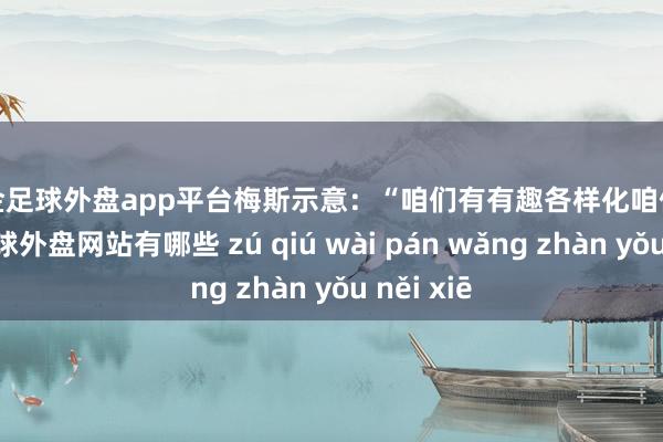 现金足球外盘app平台　　梅斯示意：“咱们有有趣各样化咱们的款式-足球外盘网站有哪些 zú qiú wài pán wǎng zhàn yǒu něi xiē