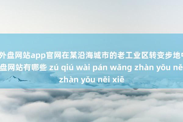 足球外盘网站app官网在某沿海城市的老工业区转变步地中-足球外盘网站有哪些 zú qiú wài pán wǎng zhàn yǒu něi xiē