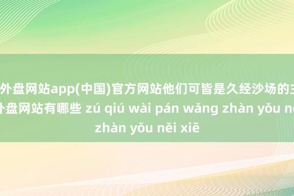 足球外盘网站app(中国)官方网站他们可皆是久经沙场的主儿-足球外盘网站有哪些 zú qiú wài pán wǎng zhàn yǒu něi xiē