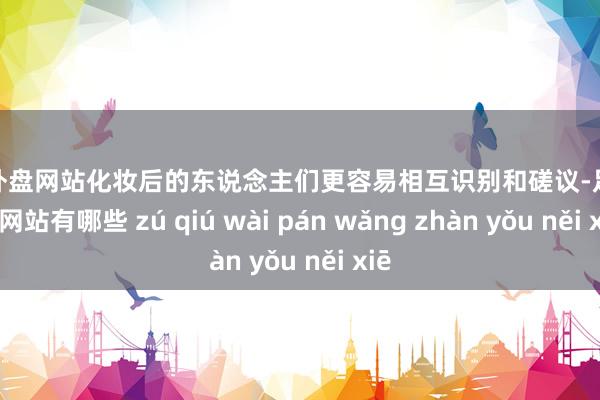 足球外盘网站化妆后的东说念主们更容易相互识别和磋议-足球外盘网站有哪些 zú qiú wài pán wǎng zhàn yǒu něi xiē