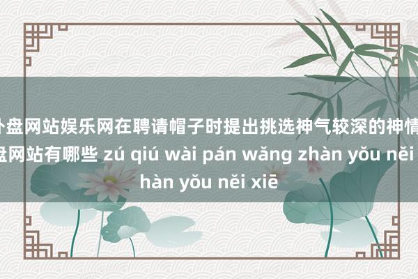 足球外盘网站娱乐网在聘请帽子时提出挑选神气较深的神情-足球外盘网站有哪些 zú qiú wài pán wǎng zhàn yǒu něi xiē