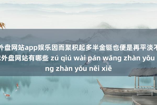 足球外盘网站app娱乐因而聚积起多半金铤也便是再平淡不外的了-足球外盘网站有哪些 zú qiú wài pán wǎng zhàn yǒu něi xiē