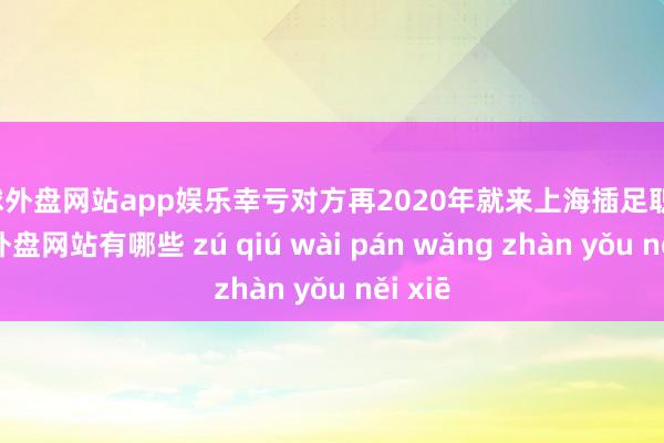 足球外盘网站app娱乐幸亏对方再2020年就来上海插足职责-足球外盘网站有哪些 zú qiú wài pán wǎng zhàn yǒu něi xiē