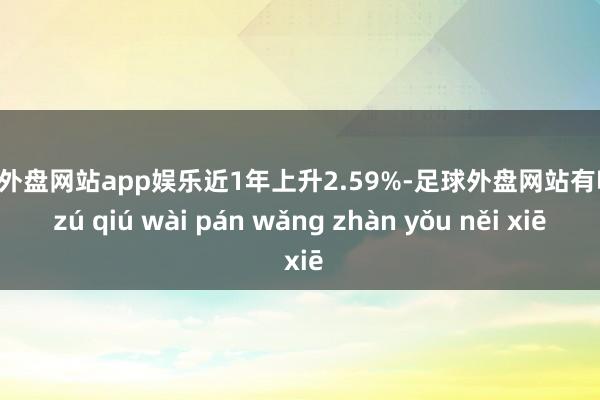 足球外盘网站app娱乐近1年上升2.59%-足球外盘网站有哪些 zú qiú wài pán wǎng zhàn yǒu něi xiē